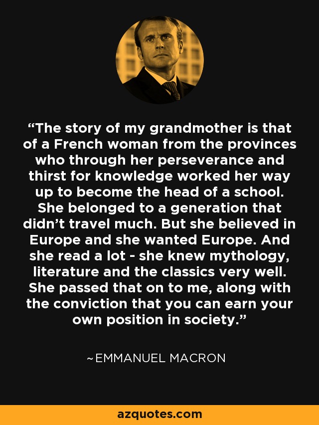 The story of my grandmother is that of a French woman from the provinces who through her perseverance and thirst for knowledge worked her way up to become the head of a school. She belonged to a generation that didn't travel much. But she believed in Europe and she wanted Europe. And she read a lot - she knew mythology, literature and the classics very well. She passed that on to me, along with the conviction that you can earn your own position in society. - Emmanuel Macron