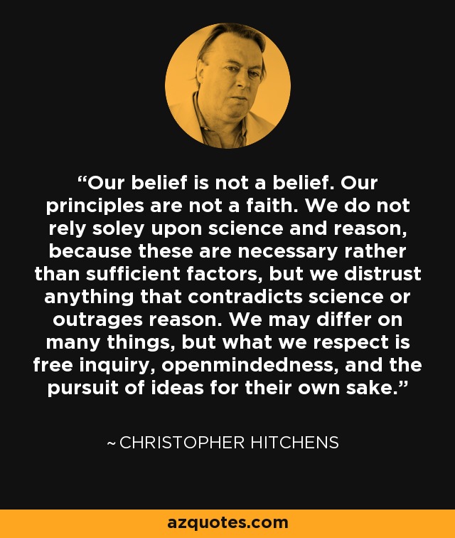 Our belief is not a belief. Our principles are not a faith. We do not rely soley upon science and reason, because these are necessary rather than sufficient factors, but we distrust anything that contradicts science or outrages reason. We may differ on many things, but what we respect is free inquiry, openmindedness, and the pursuit of ideas for their own sake. - Christopher Hitchens