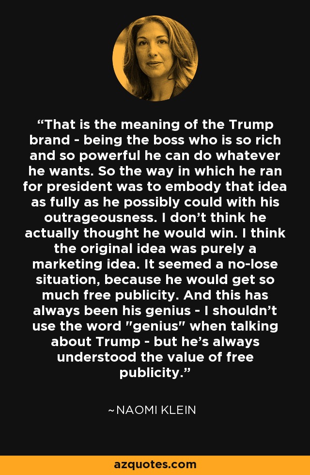That is the meaning of the Trump brand - being the boss who is so rich and so powerful he can do whatever he wants. So the way in which he ran for president was to embody that idea as fully as he possibly could with his outrageousness. I don't think he actually thought he would win. I think the original idea was purely a marketing idea. It seemed a no-lose situation, because he would get so much free publicity. And this has always been his genius - I shouldn't use the word 