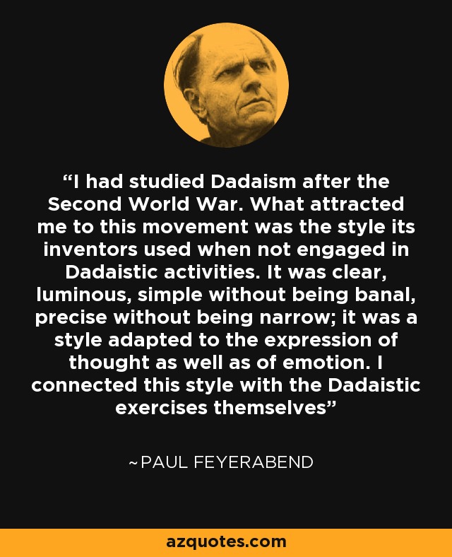 I had studied Dadaism after the Second World War. What attracted me to this movement was the style its inventors used when not engaged in Dadaistic activities. It was clear, luminous, simple without being banal, precise without being narrow; it was a style adapted to the expression of thought as well as of emotion. I connected this style with the Dadaistic exercises themselves - Paul Feyerabend