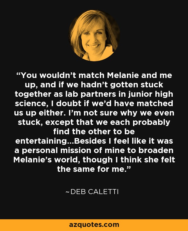 You wouldn't match Melanie and me up, and if we hadn't gotten stuck together as lab partners in junior high science, I doubt if we'd have matched us up either. I'm not sure why we even stuck, except that we each probably find the other to be entertaining...Besides I feel like it was a personal mission of mine to broaden Melanie's world, though I think she felt the same for me. - Deb Caletti