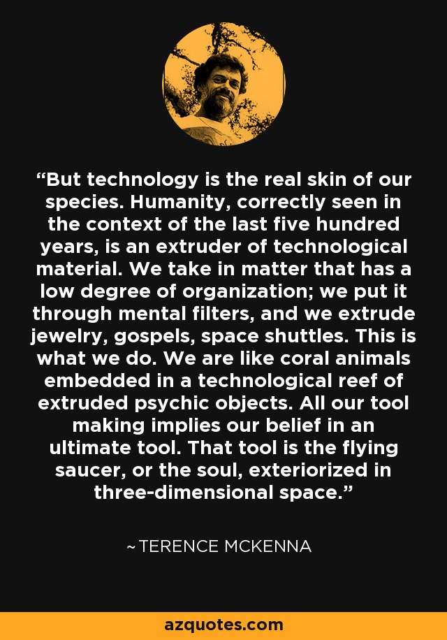 But technology is the real skin of our species. Humanity, correctly seen in the context of the last five hundred years, is an extruder of technological material. We take in matter that has a low degree of organization; we put it through mental filters, and we extrude jewelry, gospels, space shuttles. This is what we do. We are like coral animals embedded in a technological reef of extruded psychic objects. All our tool making implies our belief in an ultimate tool. That tool is the flying saucer, or the soul, exteriorized in three-dimensional space. - Terence McKenna