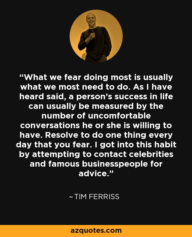What we fear doing most is usually what we most need to do. As I have heard said, a person's success in life can usually be measured by the number of uncomfortable conversations he or she is willing to have. Resolve to do one thing every day that you fear. I got into this habit by attempting to contact celebrities and famous businesspeople for advice. - Tim Ferriss