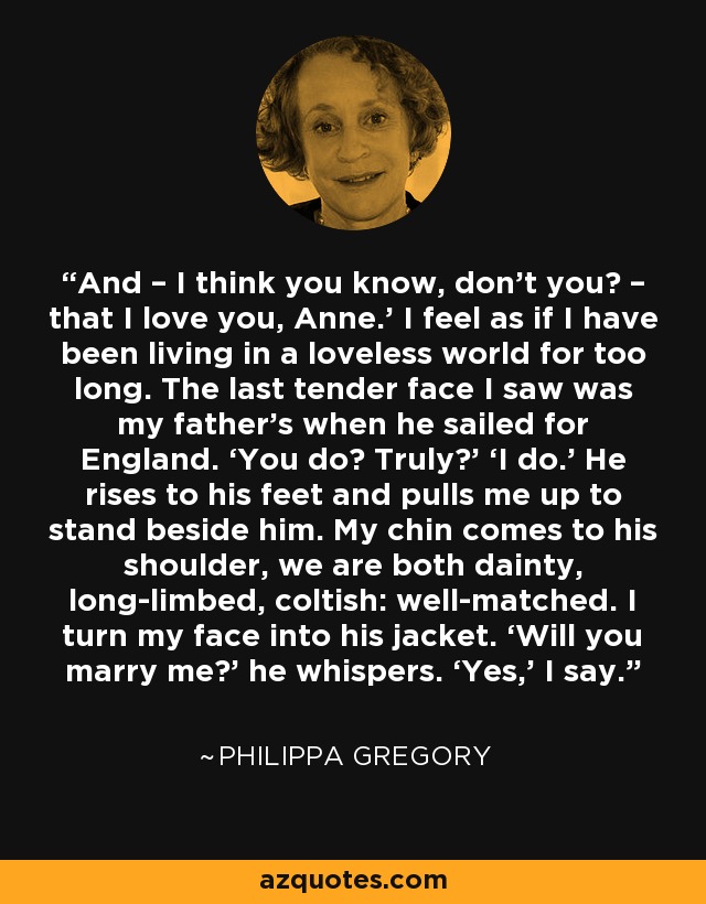 And – I think you know, don’t you? – that I love you, Anne.’ I feel as if I have been living in a loveless world for too long. The last tender face I saw was my father’s when he sailed for England. ‘You do? Truly?’ ‘I do.’ He rises to his feet and pulls me up to stand beside him. My chin comes to his shoulder, we are both dainty, long-limbed, coltish: well-matched. I turn my face into his jacket. ‘Will you marry me?’ he whispers. ‘Yes,’ I say. - Philippa Gregory