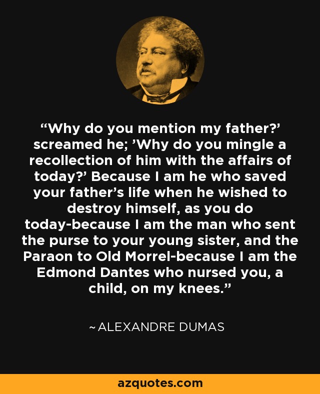 Why do you mention my father?' screamed he; 'Why do you mingle a recollection of him with the affairs of today?' Because I am he who saved your father's life when he wished to destroy himself, as you do today-because I am the man who sent the purse to your young sister, and the Paraon to Old Morrel-because I am the Edmond Dantes who nursed you, a child, on my knees. - Alexandre Dumas
