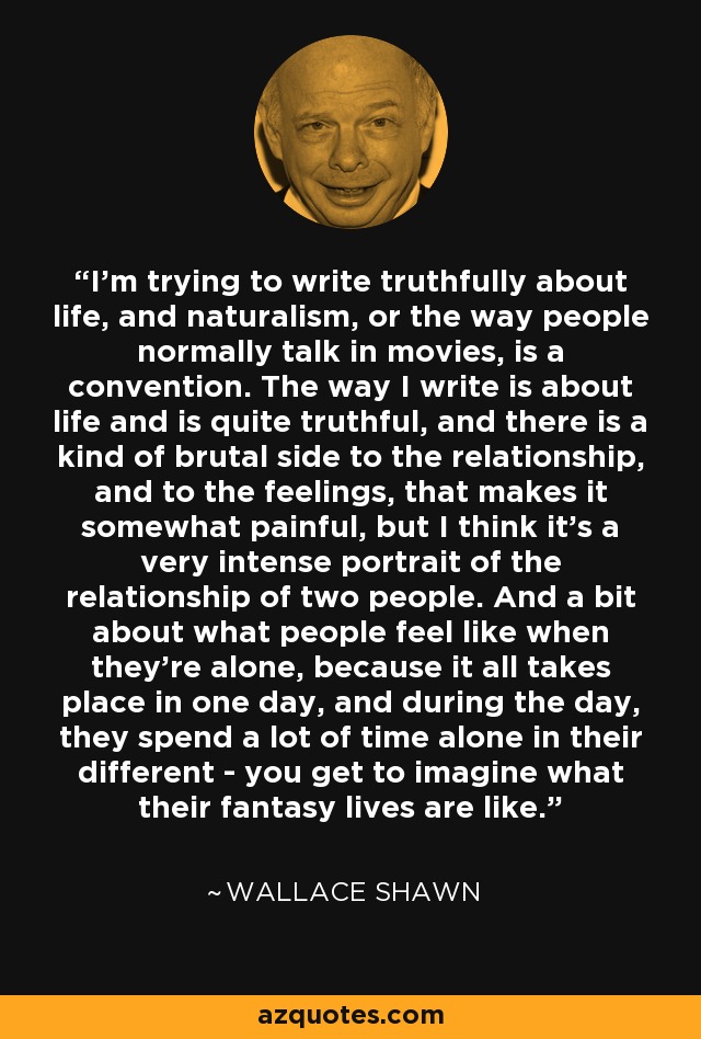 I'm trying to write truthfully about life, and naturalism, or the way people normally talk in movies, is a convention. The way I write is about life and is quite truthful, and there is a kind of brutal side to the relationship, and to the feelings, that makes it somewhat painful, but I think it's a very intense portrait of the relationship of two people. And a bit about what people feel like when they're alone, because it all takes place in one day, and during the day, they spend a lot of time alone in their different - you get to imagine what their fantasy lives are like. - Wallace Shawn