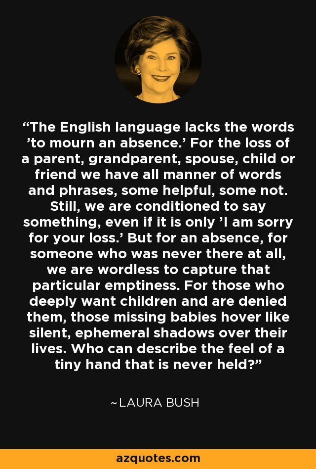 The English language lacks the words 'to mourn an absence.' For the loss of a parent, grandparent, spouse, child or friend we have all manner of words and phrases, some helpful, some not. Still, we are conditioned to say something, even if it is only 'I am sorry for your loss.' But for an absence, for someone who was never there at all, we are wordless to capture that particular emptiness. For those who deeply want children and are denied them, those missing babies hover like silent, ephemeral shadows over their lives. Who can describe the feel of a tiny hand that is never held? - Laura Bush