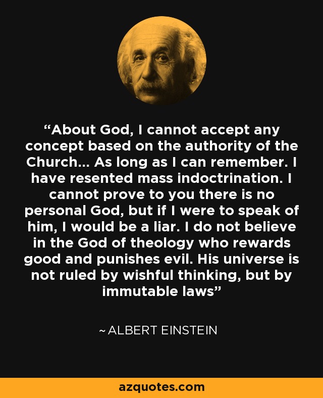 About God, I cannot accept any concept based on the authority of the Church... As long as I can remember. I have resented mass indoctrination. I cannot prove to you there is no personal God, but if I were to speak of him, I would be a liar. I do not believe in the God of theology who rewards good and punishes evil. His universe is not ruled by wishful thinking, but by immutable laws - Albert Einstein