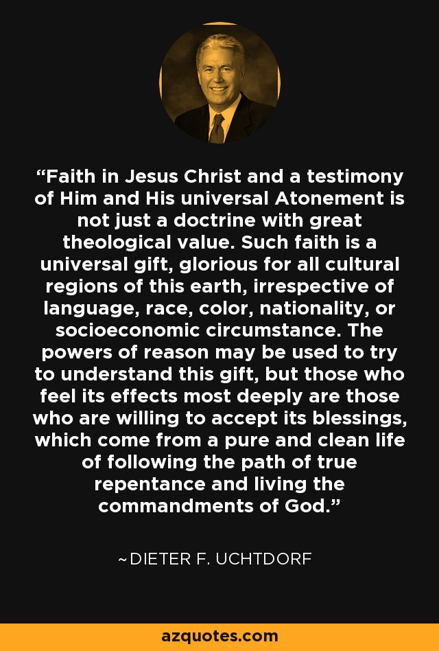 Faith in Jesus Christ and a testimony of Him and His universal Atonement is not just a doctrine with great theological value. Such faith is a universal gift, glorious for all cultural regions of this earth, irrespective of language, race, color, nationality, or socioeconomic circumstance. The powers of reason may be used to try to understand this gift, but those who feel its effects most deeply are those who are willing to accept its blessings, which come from a pure and clean life of following the path of true repentance and living the commandments of God. - Dieter F. Uchtdorf