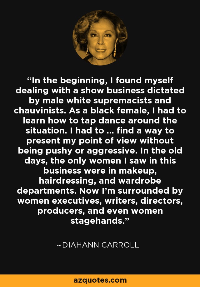 In the beginning, I found myself dealing with a show business dictated by male white supremacists and chauvinists. As a black female, I had to learn how to tap dance around the situation. I had to ... find a way to present my point of view without being pushy or aggressive. In the old days, the only women I saw in this business were in makeup, hairdressing, and wardrobe departments. Now I'm surrounded by women executives, writers, directors, producers, and even women stagehands. - Diahann Carroll