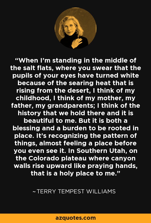 When I'm standing in the middle of the salt flats, where you swear that the pupils of your eyes have turned white because of the searing heat that is rising from the desert, I think of my childhood, I think of my mother, my father, my grandparents; I think of the history that we hold there and it is beautiful to me. But it is both a blessing and a burden to be rooted in place. It's recognizing the pattern of things, almost feeling a place before you even see it. In Southern Utah, on the Colorado plateau where canyon walls rise upward like praying hands, that is a holy place to me. - Terry Tempest Williams