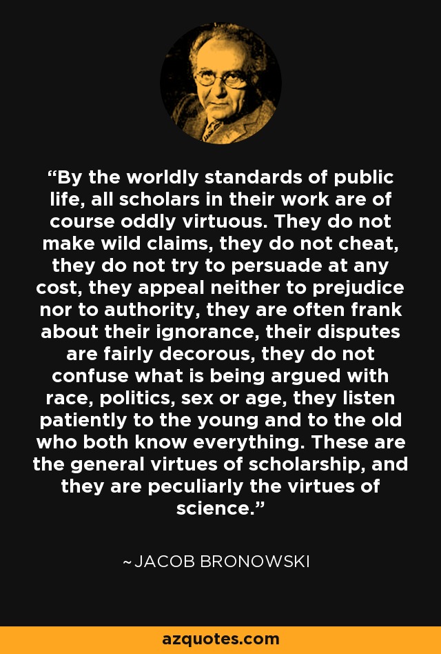 By the worldly standards of public life, all scholars in their work are of course oddly virtuous. They do not make wild claims, they do not cheat, they do not try to persuade at any cost, they appeal neither to prejudice nor to authority, they are often frank about their ignorance, their disputes are fairly decorous, they do not confuse what is being argued with race, politics, sex or age, they listen patiently to the young and to the old who both know everything. These are the general virtues of scholarship, and they are peculiarly the virtues of science. - Jacob Bronowski