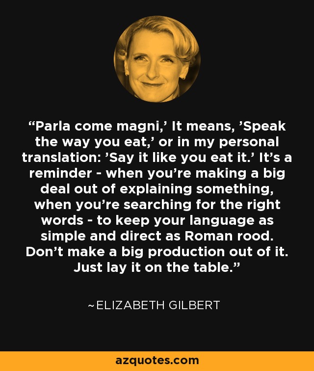 Parla come magni,' It means, 'Speak the way you eat,' or in my personal translation: 'Say it like you eat it.' It's a reminder - when you're making a big deal out of explaining something, when you're searching for the right words - to keep your language as simple and direct as Roman rood. Don't make a big production out of it. Just lay it on the table. - Elizabeth Gilbert