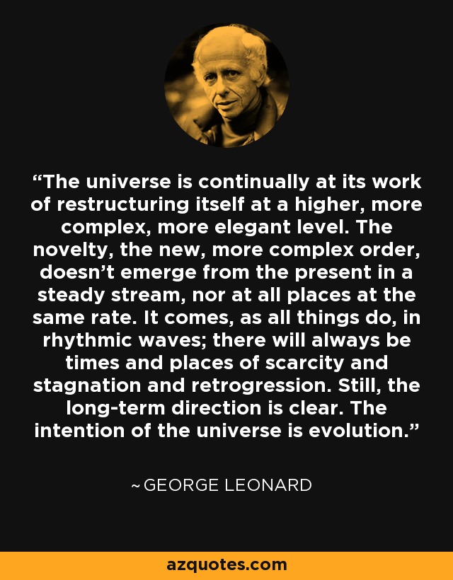 The universe is continually at its work of restructuring itself at a higher, more complex, more elegant level. The novelty, the new, more complex order, doesn't emerge from the present in a steady stream, nor at all places at the same rate. It comes, as all things do, in rhythmic waves; there will always be times and places of scarcity and stagnation and retrogression. Still, the long-term direction is clear. The intention of the universe is evolution. - George Leonard