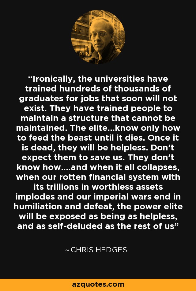 Ironically, the universities have trained hundreds of thousands of graduates for jobs that soon will not exist. They have trained people to maintain a structure that cannot be maintained. The elite...know only how to feed the beast until it dies. Once it is dead, they will be helpless. Don't expect them to save us. They don't know how....and when it all collapses, when our rotten financial system with its trillions in worthless assets implodes and our imperial wars end in humiliation and defeat, the power elite will be exposed as being as helpless, and as self-deluded as the rest of us - Chris Hedges