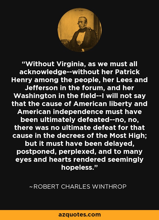 Without Virginia, as we must all acknowledge--without her Patrick Henry among the people, her Lees and Jefferson in the forum, and her Washington in the field--I will not say that the cause of American liberty and American independence must have been ultimately defeated--no, no, there was no ultimate defeat for that cause in the decrees of the Most High; but it must have been delayed, postponed, perplexed, and to many eyes and hearts rendered seemingly hopeless. - Robert Charles Winthrop