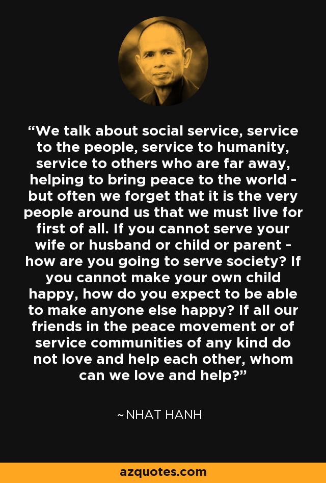 We talk about social service, service to the people, service to humanity, service to others who are far away, helping to bring peace to the world - but often we forget that it is the very people around us that we must live for first of all. If you cannot serve your wife or husband or child or parent - how are you going to serve society? If you cannot make your own child happy, how do you expect to be able to make anyone else happy? If all our friends in the peace movement or of service communities of any kind do not love and help each other, whom can we love and help? - Nhat Hanh