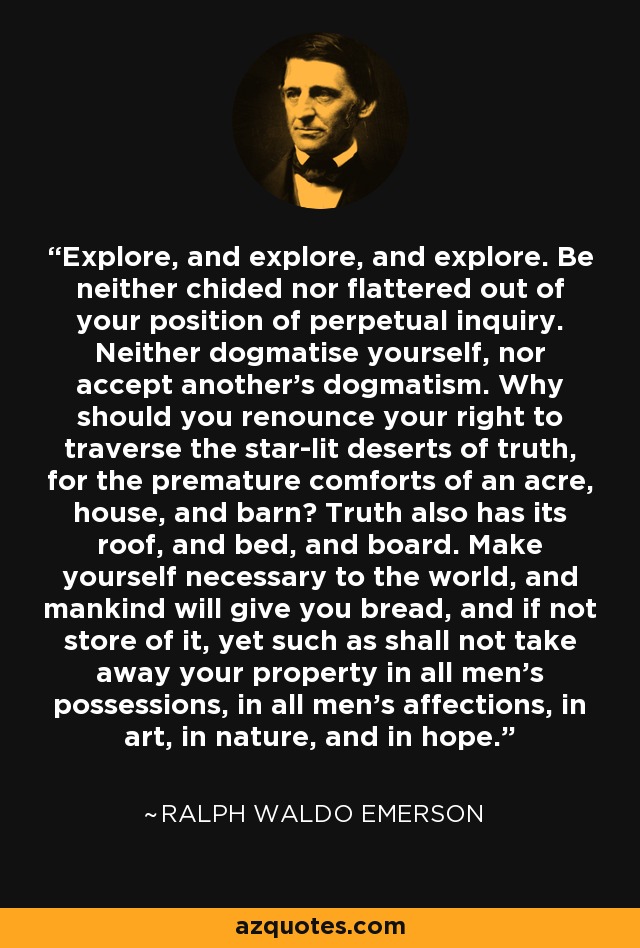 Explore, and explore, and explore. Be neither chided nor flattered out of your position of perpetual inquiry. Neither dogmatise yourself, nor accept another's dogmatism. Why should you renounce your right to traverse the star-lit deserts of truth, for the premature comforts of an acre, house, and barn? Truth also has its roof, and bed, and board. Make yourself necessary to the world, and mankind will give you bread, and if not store of it, yet such as shall not take away your property in all men's possessions, in all men's affections, in art, in nature, and in hope. - Ralph Waldo Emerson