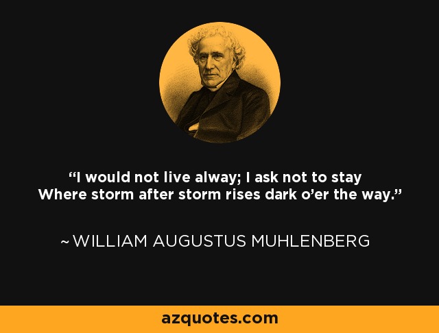 I would not live alway; I ask not to stay Where storm after storm rises dark o'er the way. - William Augustus Muhlenberg