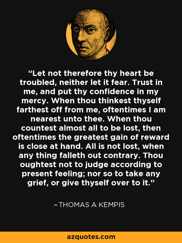 Let not therefore thy heart be troubled, neither let it fear. Trust in me, and put thy confidence in my mercy. When thou thinkest thyself farthest off from me, oftentimes I am nearest unto thee. When thou countest almost all to be lost, then oftentimes the greatest gain of reward is close at hand. All is not lost, when any thing falleth out contrary. Thou oughtest not to judge according to present feeling; nor so to take any grief, or give thyself over to it. - Thomas a Kempis