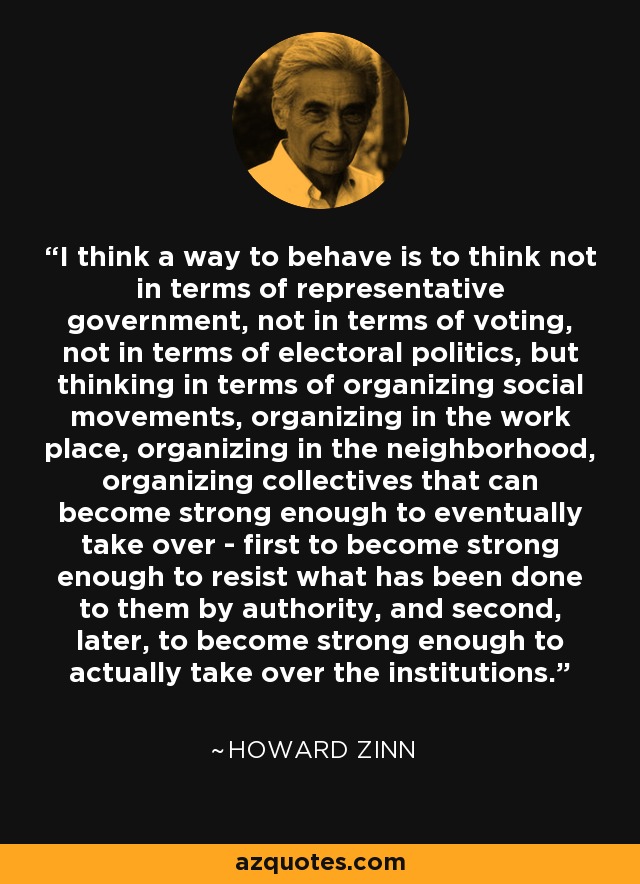 I think a way to behave is to think not in terms of representative government, not in terms of voting, not in terms of electoral politics, but thinking in terms of organizing social movements, organizing in the work place, organizing in the neighborhood, organizing collectives that can become strong enough to eventually take over - first to become strong enough to resist what has been done to them by authority, and second, later, to become strong enough to actually take over the institutions. - Howard Zinn