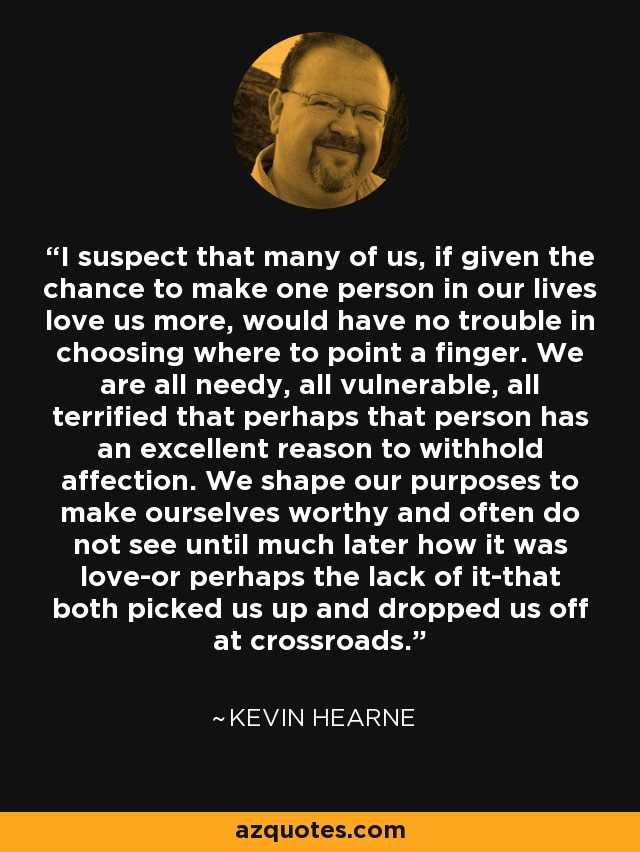 I suspect that many of us, if given the chance to make one person in our lives love us more, would have no trouble in choosing where to point a finger. We are all needy, all vulnerable, all terrified that perhaps that person has an excellent reason to withhold affection. We shape our purposes to make ourselves worthy and often do not see until much later how it was love-or perhaps the lack of it-that both picked us up and dropped us off at crossroads. - Kevin Hearne