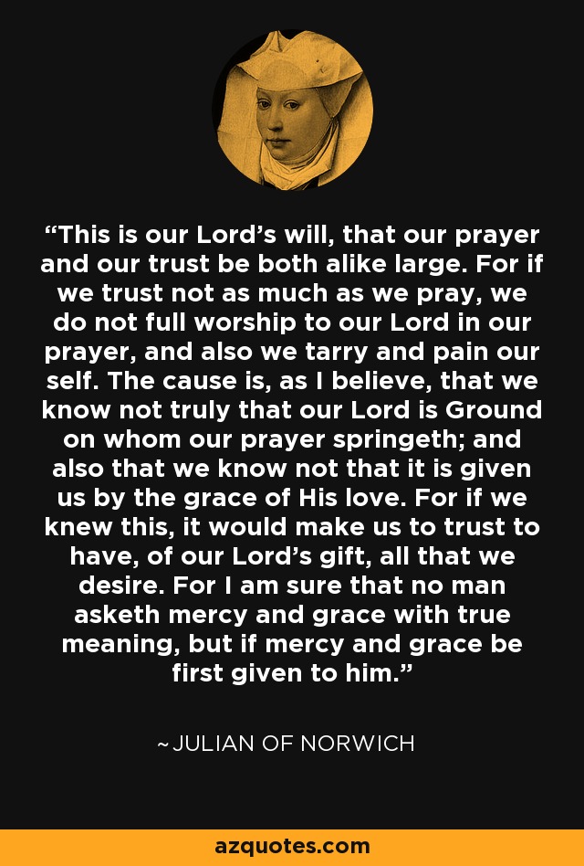 This is our Lord’s will, that our prayer and our trust be both alike large. For if we trust not as much as we pray, we do not full worship to our Lord in our prayer, and also we tarry and pain our self. The cause is, as I believe, that we know not truly that our Lord is Ground on whom our prayer springeth; and also that we know not that it is given us by the grace of His love. For if we knew this, it would make us to trust to have, of our Lord’s gift, all that we desire. For I am sure that no man asketh mercy and grace with true meaning, but if mercy and grace be first given to him. - Julian of Norwich