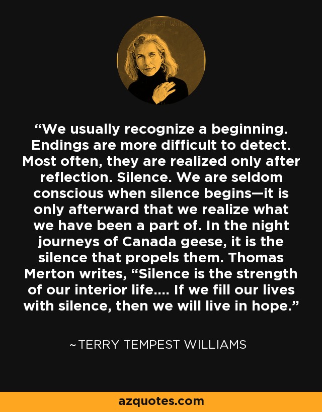 We usually recognize a beginning. Endings are more difficult to detect. Most often, they are realized only after reflection. Silence. We are seldom conscious when silence begins—it is only afterward that we realize what we have been a part of. In the night journeys of Canada geese, it is the silence that propels them. Thomas Merton writes, “Silence is the strength of our interior life.… If we fill our lives with silence, then we will live in hope. - Terry Tempest Williams