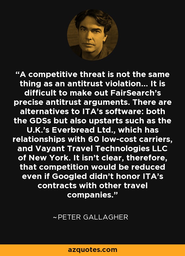 A competitive threat is not the same thing as an antitrust violation… It is difficult to make out FairSearch’s precise antitrust arguments. There are alternatives to ITA’s software: both the GDSs but also upstarts such as the U.K.’s Everbread Ltd., which has relationships with 60 low-cost carriers, and Vayant Travel Technologies LLC of New York. It isn’t clear, therefore, that competition would be reduced even if Googled didn’t honor ITA’s contracts with other travel companies. - Peter Gallagher