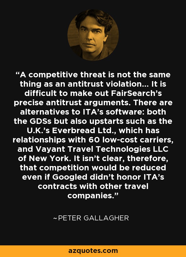 A competitive threat is not the same thing as an antitrust violation… It is difficult to make out FairSearch’s precise antitrust arguments. There are alternatives to ITA’s software: both the GDSs but also upstarts such as the U.K.’s Everbread Ltd., which has relationships with 60 low-cost carriers, and Vayant Travel Technologies LLC of New York. It isn’t clear, therefore, that competition would be reduced even if Googled didn’t honor ITA’s contracts with other travel companies. - Peter Gallagher