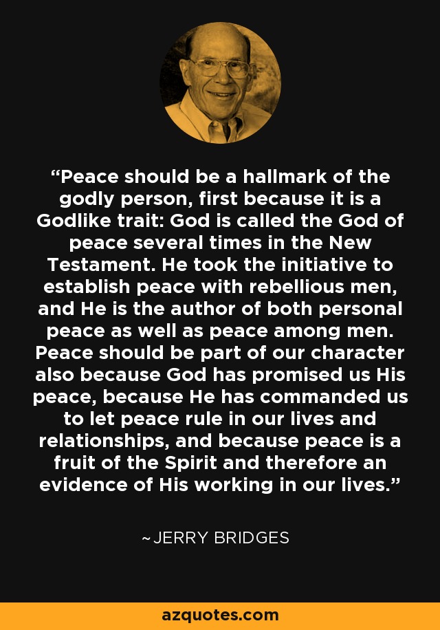 Peace should be a hallmark of the godly person, first because it is a Godlike trait: God is called the God of peace several times in the New Testament. He took the initiative to establish peace with rebellious men, and He is the author of both personal peace as well as peace among men. Peace should be part of our character also because God has promised us His peace, because He has commanded us to let peace rule in our lives and relationships, and because peace is a fruit of the Spirit and therefore an evidence of His working in our lives. - Jerry Bridges