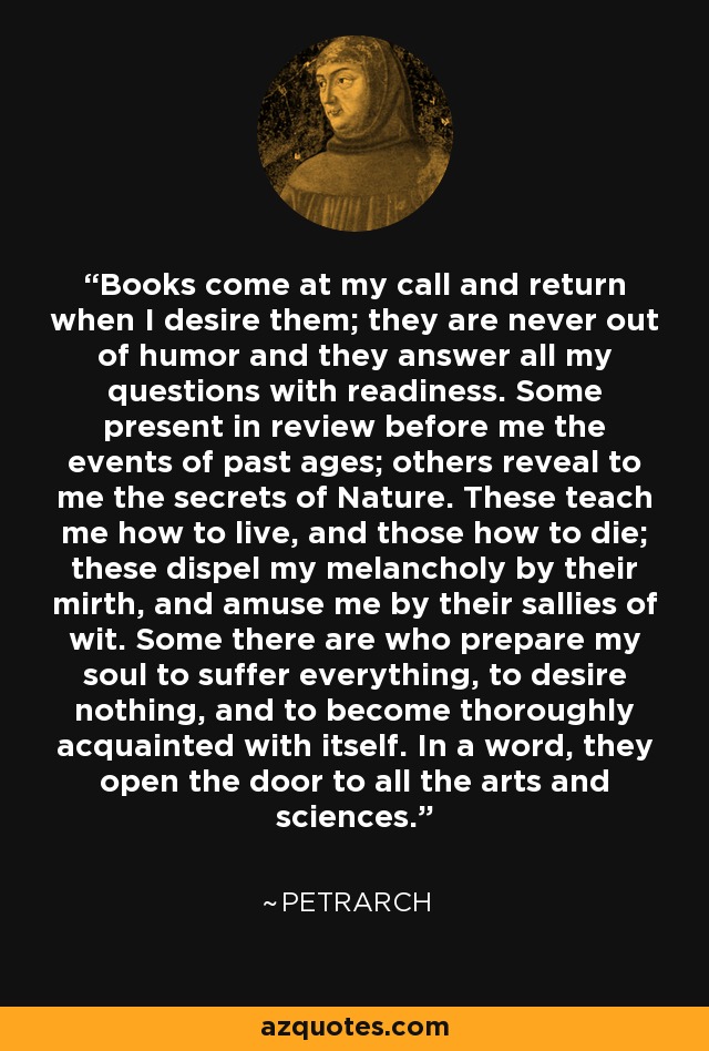 Books come at my call and return when I desire them; they are never out of humor and they answer all my questions with readiness. Some present in review before me the events of past ages; others reveal to me the secrets of Nature. These teach me how to live, and those how to die; these dispel my melancholy by their mirth, and amuse me by their sallies of wit. Some there are who prepare my soul to suffer everything, to desire nothing, and to become thoroughly acquainted with itself. In a word, they open the door to all the arts and sciences. - Petrarch