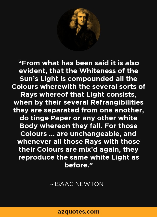 From what has been said it is also evident, that the Whiteness of the Sun's Light is compounded all the Colours wherewith the several sorts of Rays whereof that Light consists, when by their several Refrangibilities they are separated from one another, do tinge Paper or any other white Body whereon they fall. For those Colours ... are unchangeable, and whenever all those Rays with those their Colours are mix'd again, they reproduce the same white Light as before. - Isaac Newton