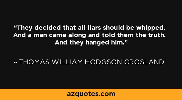 They decided that all liars should be whipped. And a man came along and told them the truth. And they hanged him. - Thomas William Hodgson Crosland