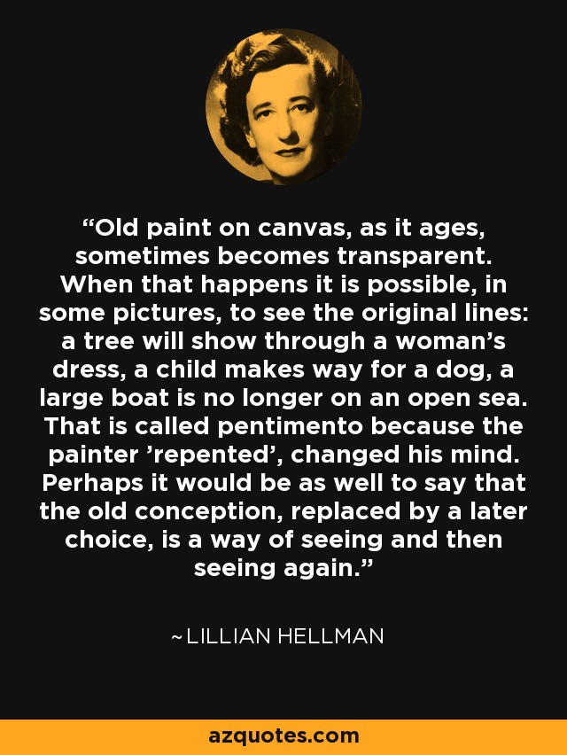 Old paint on canvas, as it ages, sometimes becomes transparent. When that happens it is possible, in some pictures, to see the original lines: a tree will show through a woman's dress, a child makes way for a dog, a large boat is no longer on an open sea. That is called pentimento because the painter 'repented', changed his mind. Perhaps it would be as well to say that the old conception, replaced by a later choice, is a way of seeing and then seeing again. - Lillian Hellman