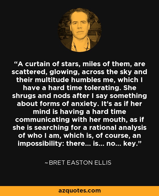 A curtain of stars, miles of them, are scattered, glowing, across the sky and their multitude humbles me, which I have a hard time tolerating. She shrugs and nods after I say something about forms of anxiety. It's as if her mind is having a hard time communicating with her mouth, as if she is searching for a rational analysis of who I am, which is, of course, an impossibility: there... is... no... key. - Bret Easton Ellis