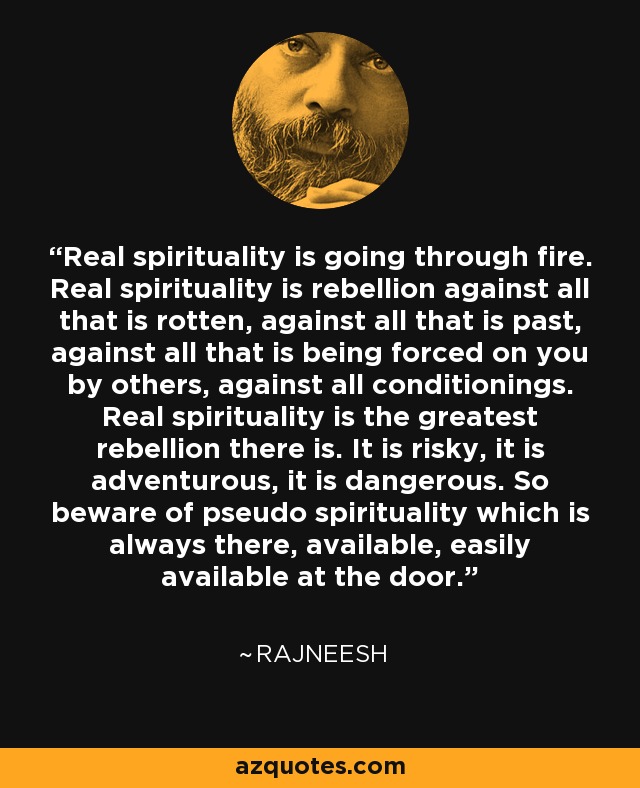 Real spirituality is going through fire. Real spirituality is rebellion against all that is rotten, against all that is past, against all that is being forced on you by others, against all conditionings. Real spirituality is the greatest rebellion there is. It is risky, it is adventurous, it is dangerous. So beware of pseudo spirituality which is always there, available, easily available at the door. - Rajneesh