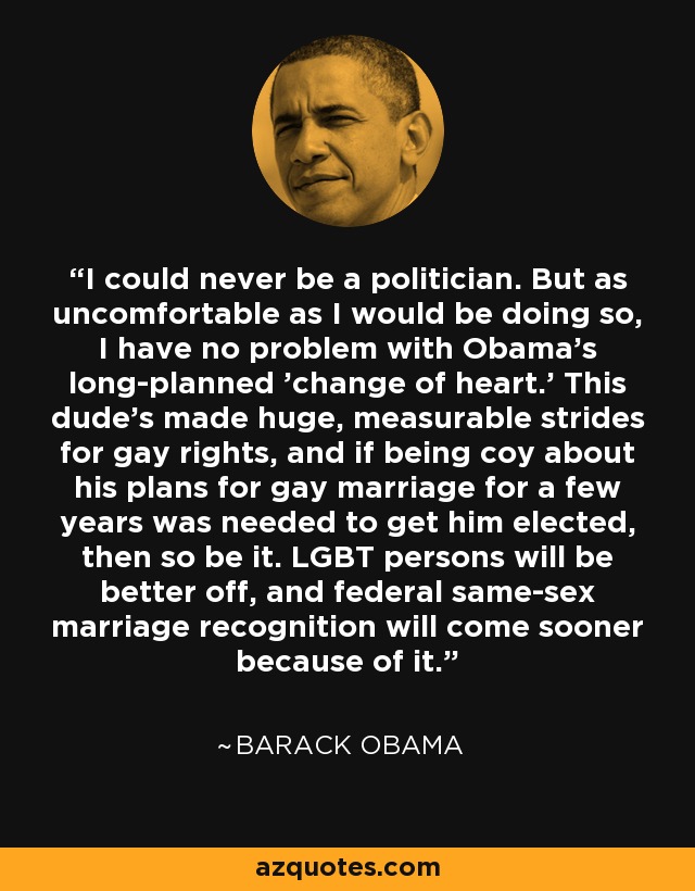 I could never be a politician. But as uncomfortable as I would be doing so, I have no problem with Obama's long-planned 'change of heart.' This dude's made huge, measurable strides for gay rights, and if being coy about his plans for gay marriage for a few years was needed to get him elected, then so be it. LGBT persons will be better off, and federal same-sex marriage recognition will come sooner because of it. - Barack Obama