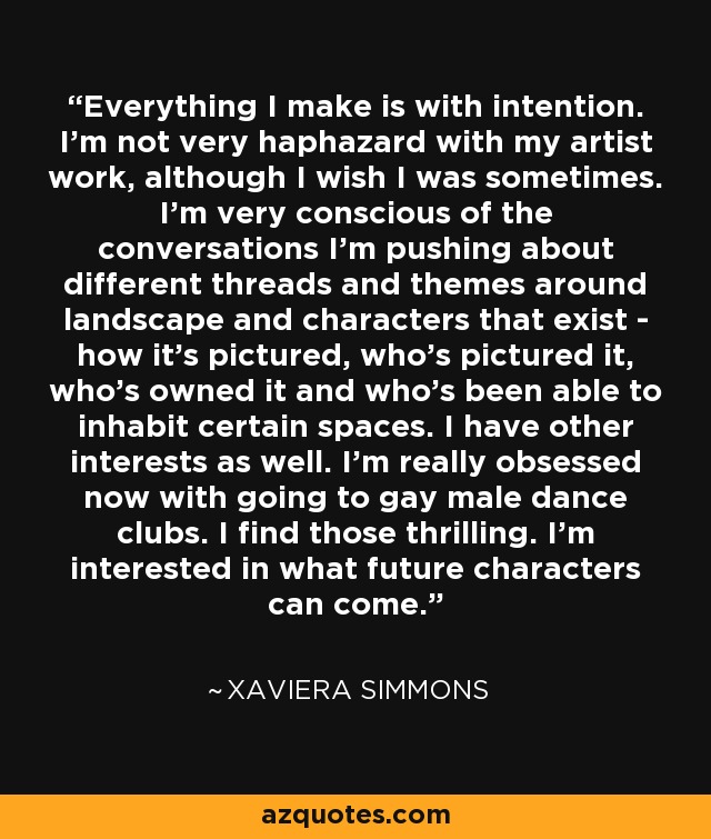 Everything I make is with intention. I'm not very haphazard with my artist work, although I wish I was sometimes. I'm very conscious of the conversations I'm pushing about different threads and themes around landscape and characters that exist - how it's pictured, who's pictured it, who's owned it and who's been able to inhabit certain spaces. I have other interests as well. I'm really obsessed now with going to gay male dance clubs. I find those thrilling. I'm interested in what future characters can come. - Xaviera Simmons