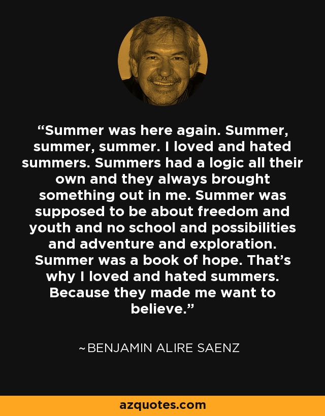 Summer was here again. Summer, summer, summer. I loved and hated summers. Summers had a logic all their own and they always brought something out in me. Summer was supposed to be about freedom and youth and no school and possibilities and adventure and exploration. Summer was a book of hope. That's why I loved and hated summers. Because they made me want to believe. - Benjamin Alire Saenz