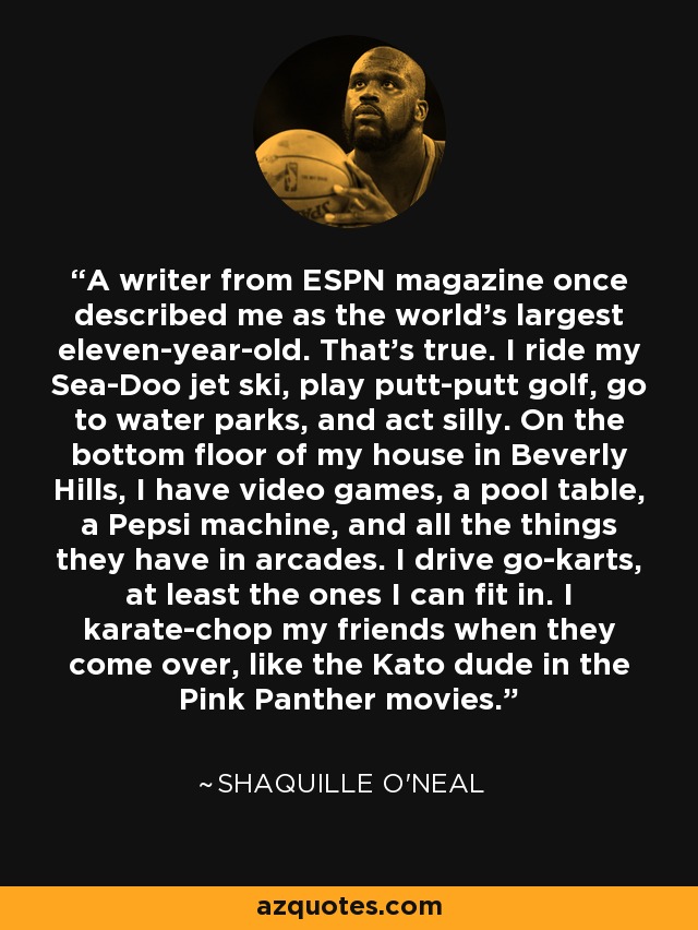 A writer from ESPN magazine once described me as the world's largest eleven-year-old. That's true. I ride my Sea-Doo jet ski, play putt-putt golf, go to water parks, and act silly. On the bottom floor of my house in Beverly Hills, I have video games, a pool table, a Pepsi machine, and all the things they have in arcades. I drive go-karts, at least the ones I can fit in. I karate-chop my friends when they come over, like the Kato dude in the Pink Panther movies. - Shaquille O'Neal