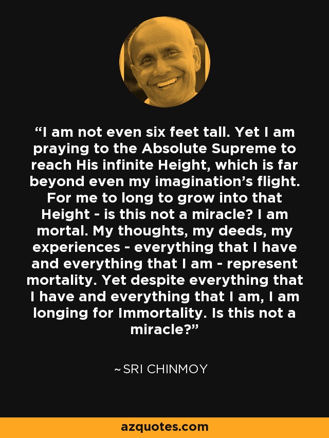 I am not even six feet tall. Yet I am praying to the Absolute Supreme to reach His infinite Height, which is far beyond even my imagination's flight. For me to long to grow into that Height - is this not a miracle? I am mortal. My thoughts, my deeds, my experiences - everything that I have and everything that I am - represent mortality. Yet despite everything that I have and everything that I am, I am longing for Immortality. Is this not a miracle? - Sri Chinmoy