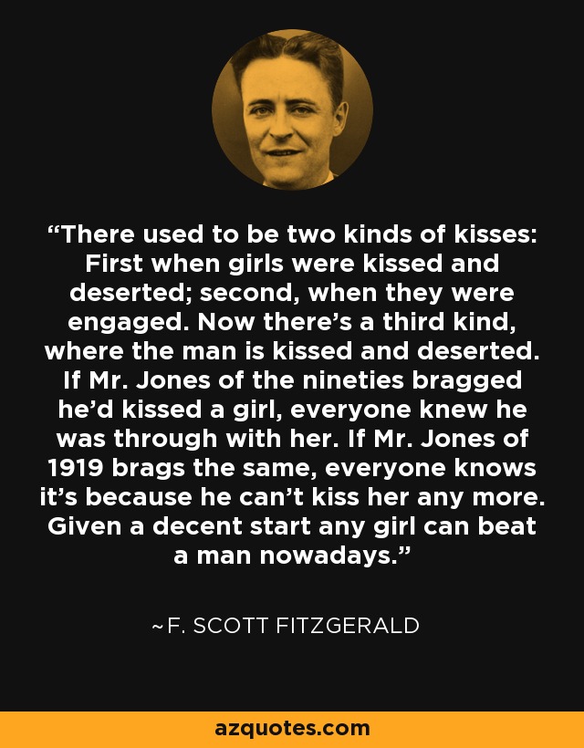 There used to be two kinds of kisses: First when girls were kissed and deserted; second, when they were engaged. Now there's a third kind, where the man is kissed and deserted. If Mr. Jones of the nineties bragged he'd kissed a girl, everyone knew he was through with her. If Mr. Jones of 1919 brags the same, everyone knows it's because he can't kiss her any more. Given a decent start any girl can beat a man nowadays. - F. Scott Fitzgerald