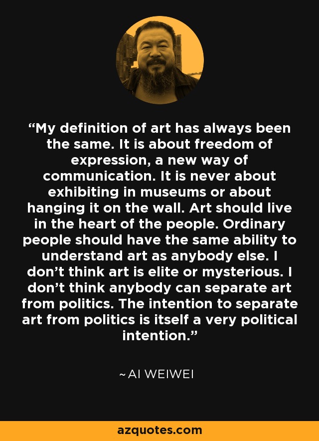 My definition of art has always been the same. It is about freedom of expression, a new way of communication. It is never about exhibiting in museums or about hanging it on the wall. Art should live in the heart of the people. Ordinary people should have the same ability to understand art as anybody else. I don’t think art is elite or mysterious. I don’t think anybody can separate art from politics. The intention to separate art from politics is itself a very political intention. - Ai Weiwei