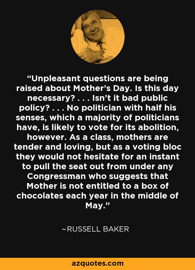 Unpleasant questions are being raised about Mother's Day. Is this day necessary? . . . Isn't it bad public policy? . . . No politician with half his senses, which a majority of politicians have, is likely to vote for its abolition, however. As a class, mothers are tender and loving, but as a voting bloc they would not hesitate for an instant to pull the seat out from under any Congressman who suggests that Mother is not entitled to a box of chocolates each year in the middle of May. - Russell Baker