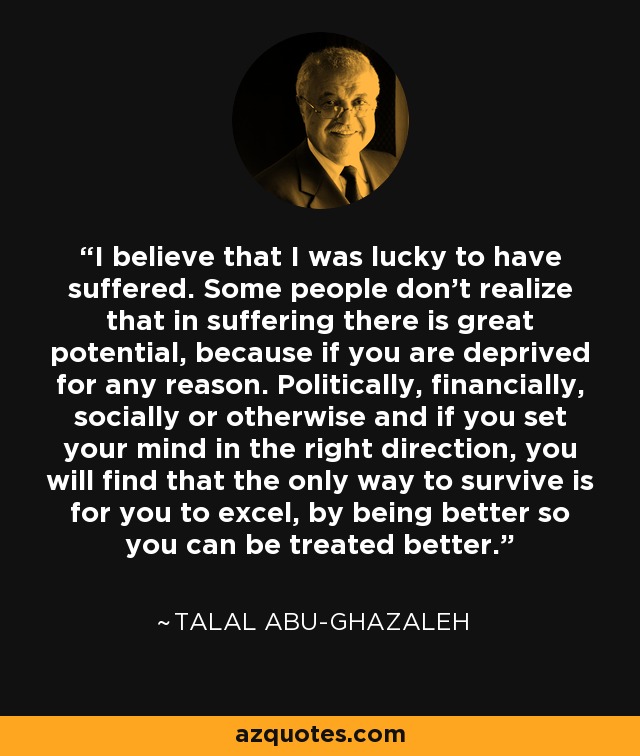 I believe that I was lucky to have suffered. Some people don't realize that in suffering there is great potential, because if you are deprived for any reason. Politically, financially, socially or otherwise and if you set your mind in the right direction, you will find that the only way to survive is for you to excel, by being better so you can be treated better. - Talal Abu-Ghazaleh