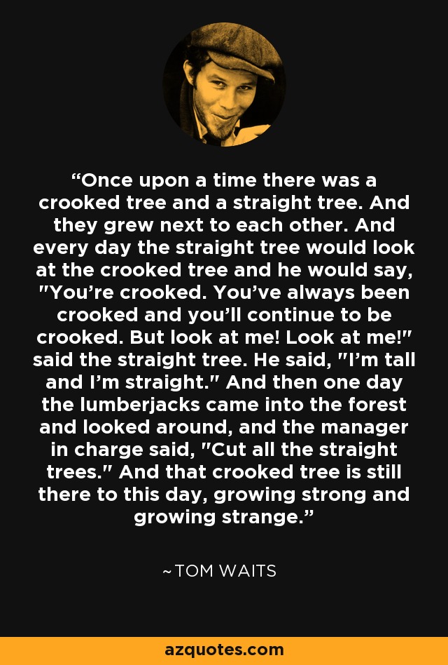 Once upon a time there was a crooked tree and a straight tree. And they grew next to each other. And every day the straight tree would look at the crooked tree and he would say, 