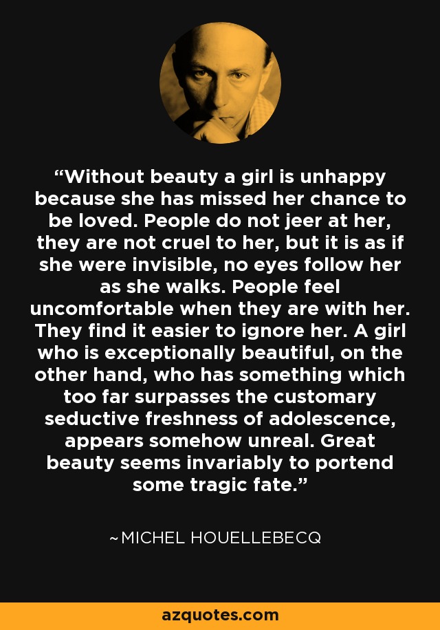 Without beauty a girl is unhappy because she has missed her chance to be loved. People do not jeer at her, they are not cruel to her, but it is as if she were invisible, no eyes follow her as she walks. People feel uncomfortable when they are with her. They find it easier to ignore her. A girl who is exceptionally beautiful, on the other hand, who has something which too far surpasses the customary seductive freshness of adolescence, appears somehow unreal. Great beauty seems invariably to portend some tragic fate. - Michel Houellebecq