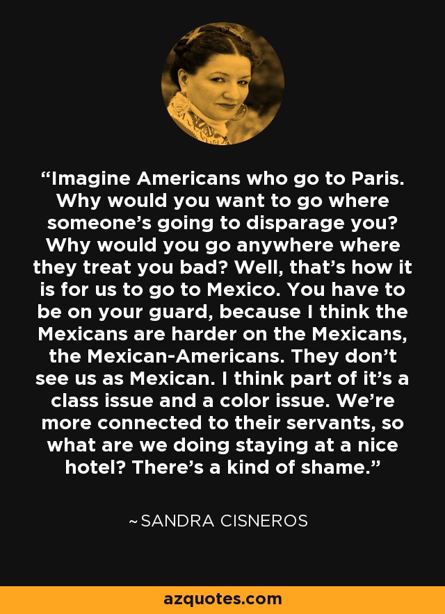 Imagine Americans who go to Paris. Why would you want to go where someone's going to disparage you? Why would you go anywhere where they treat you bad? Well, that's how it is for us to go to Mexico. You have to be on your guard, because I think the Mexicans are harder on the Mexicans, the Mexican-Americans. They don't see us as Mexican. I think part of it's a class issue and a color issue. We're more connected to their servants, so what are we doing staying at a nice hotel? There's a kind of shame. - Sandra Cisneros