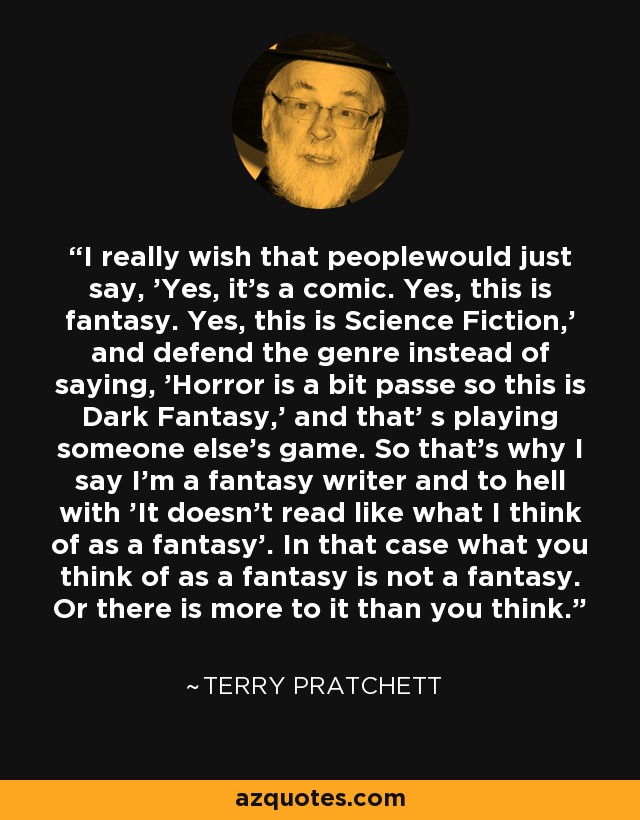 I really wish that peoplewould just say, 'Yes, it's a comic. Yes, this is fantasy. Yes, this is Science Fiction,' and defend the genre instead of saying, 'Horror is a bit passe so this is Dark Fantasy,' and that' s playing someone else's game. So that's why I say I'm a fantasy writer and to hell with 'It doesn't read like what I think of as a fantasy'. In that case what you think of as a fantasy is not a fantasy. Or there is more to it than you think. - Terry Pratchett